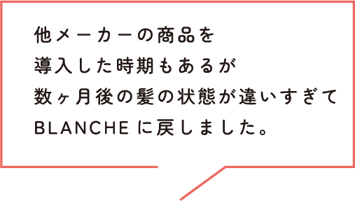 他メーカーの商品を導入した時期もあるが数ヶ月後の髪の状態が違いすぎてBLANCHEに戻しました。