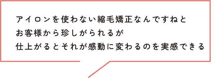 アイロンを使わない縮毛矯正なんですねとお客様から珍しがられるが仕上がるとそれが感動に変わるのを実感できる
